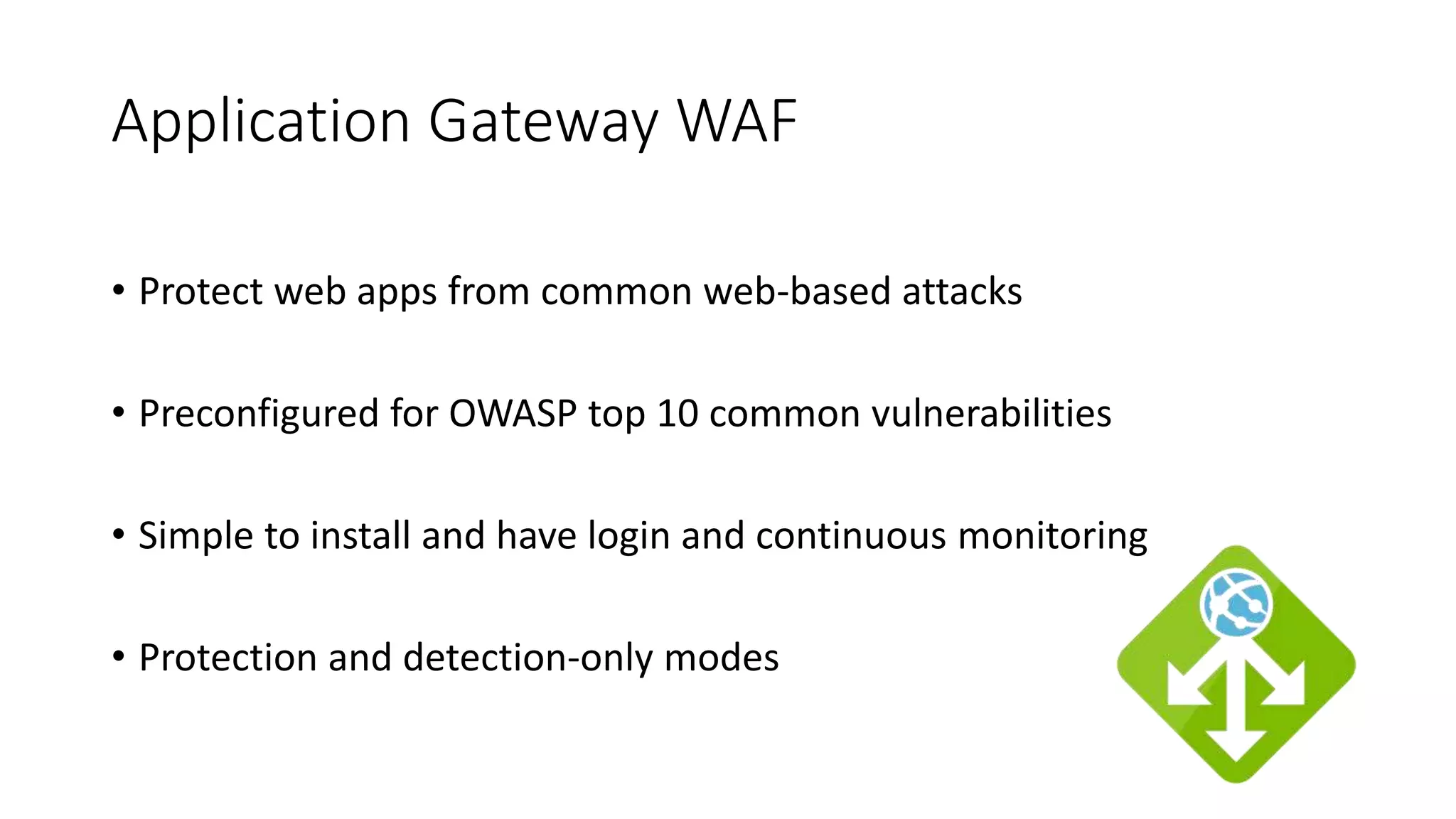 Application Gateway WAF
• Protect web apps from common web-based attacks
• Preconfigured for OWASP top 10 common vulnerabilities
• Simple to install and have login and continuous monitoring
• Protection and detection-only modes
 