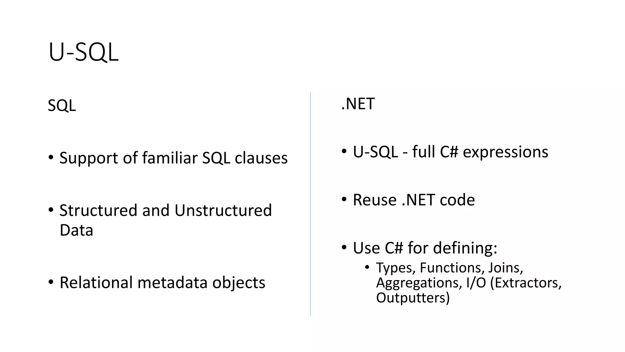 U-SQL
SQL
• Support of familiar SQL clauses
• Structured and Unstructured
Data
• Relational metadata objects
.NET
• U-SQL - full C# expressions
• Reuse .NET code
• Use C# for defining:
• Types, Functions, Joins,
Aggregations, I/O (Extractors,
Outputters)
 