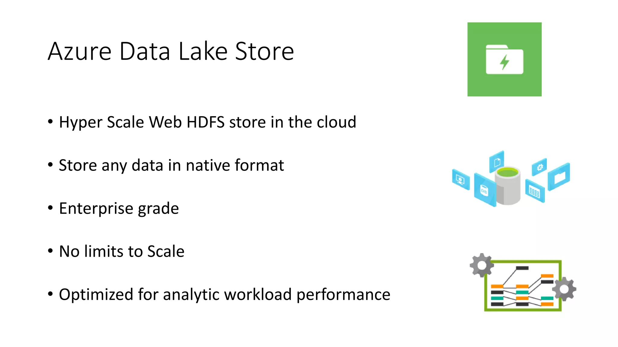 Azure Data Lake Store
• Hyper Scale Web HDFS store in the cloud
• Store any data in native format
• Enterprise grade
• No limits to Scale
• Optimized for analytic workload performance
 