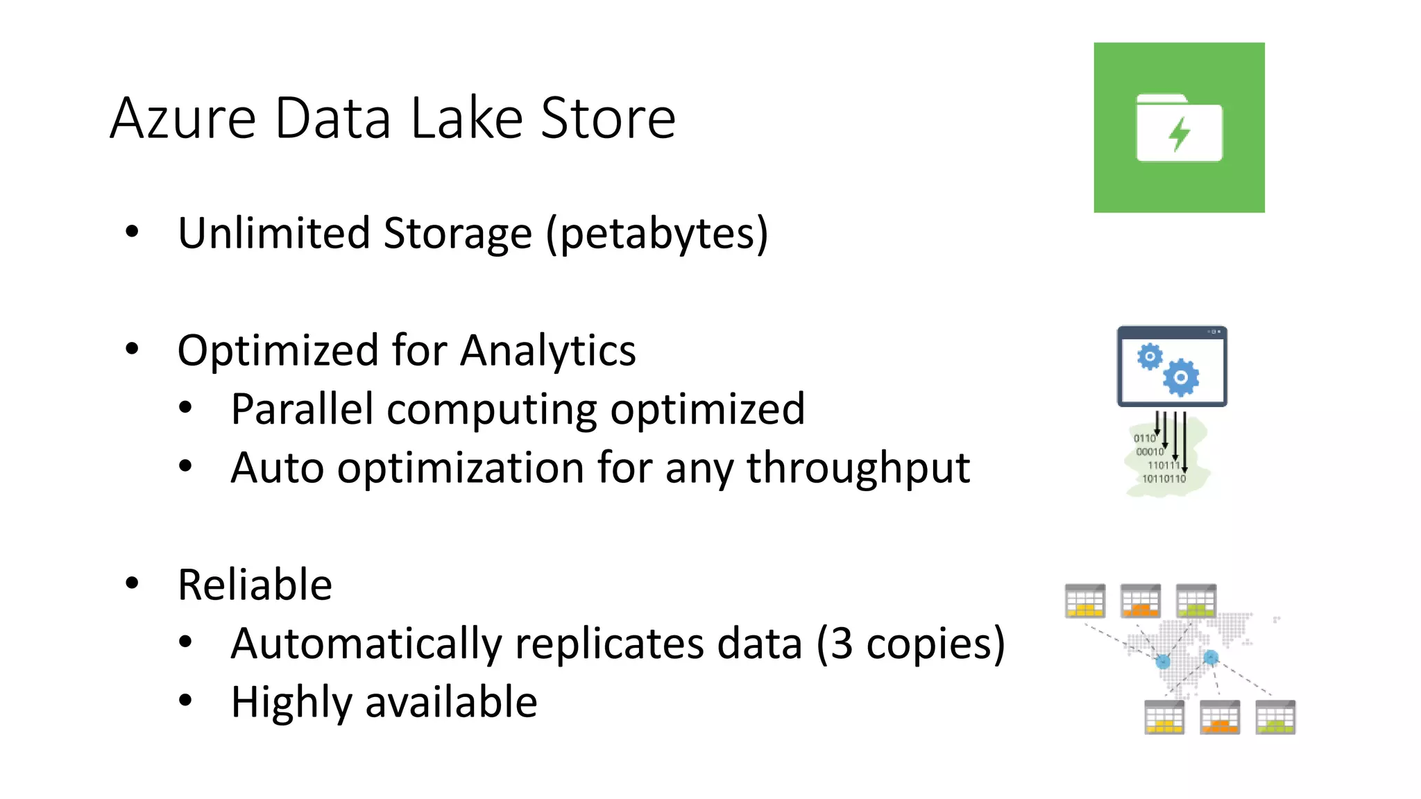Azure Data Lake Store
• Unlimited Storage (petabytes)
• Optimized for Analytics
• Parallel computing optimized
• Auto optimization for any throughput
• Reliable
• Automatically replicates data (3 copies)
• Highly available
 