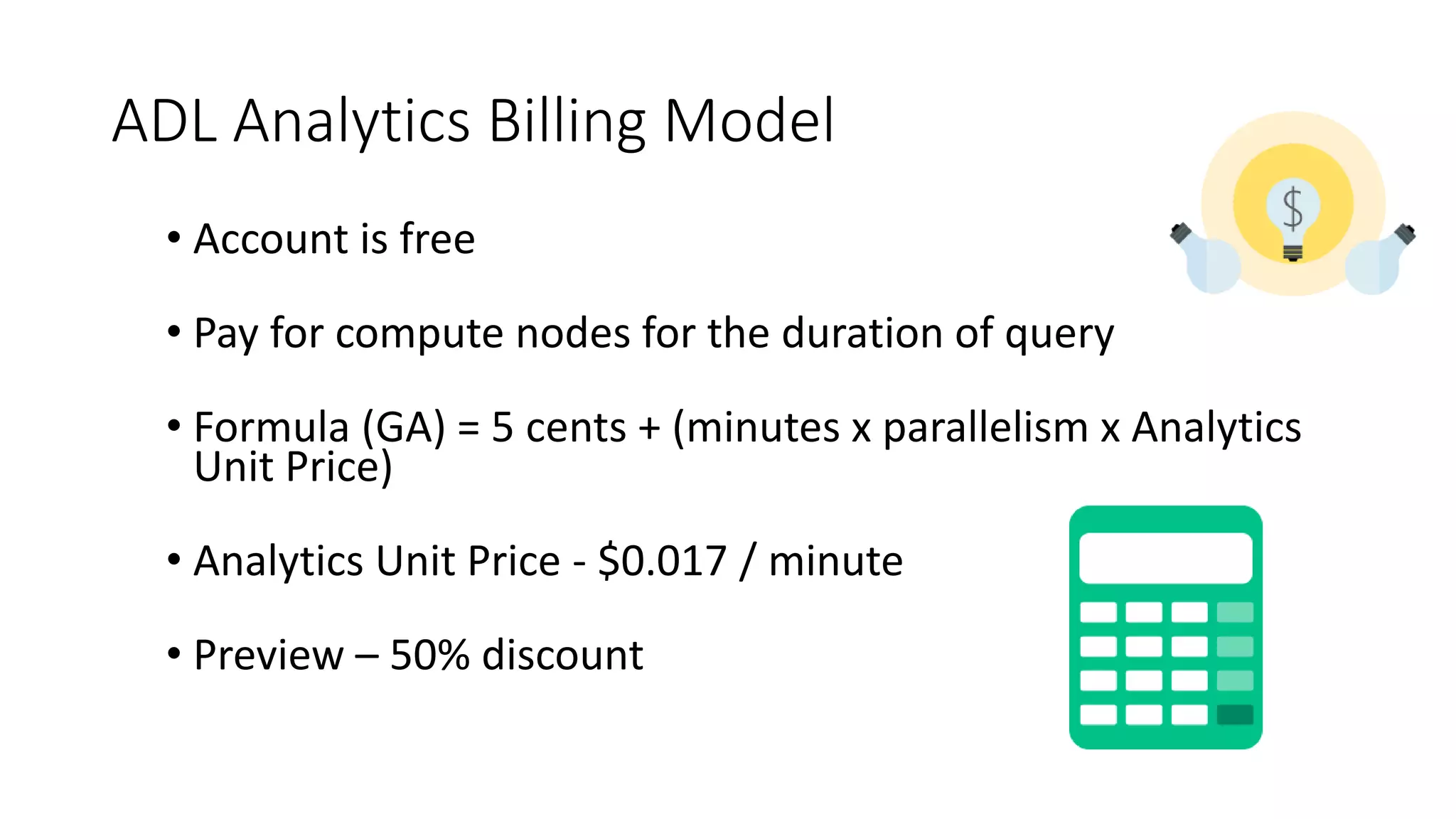 ADL Analytics Billing Model
• Account is free
• Pay for compute nodes for the duration of query
• Formula (GA) = 5 cents + (minutes x parallelism x Analytics
Unit Price)
• Analytics Unit Price - $0.017 / minute
• Preview – 50% discount
 