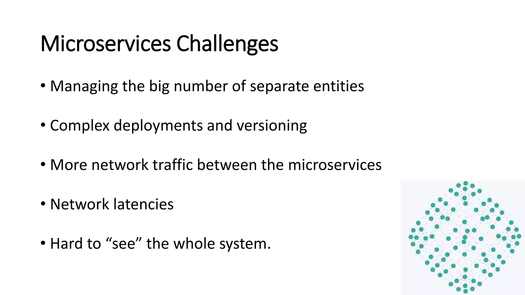 Microservices Challenges
• Managing the big number of separate entities
• Complex deployments and versioning
• More network traffic between the microservices
• Network latencies
• Hard to “see” the whole system.
 