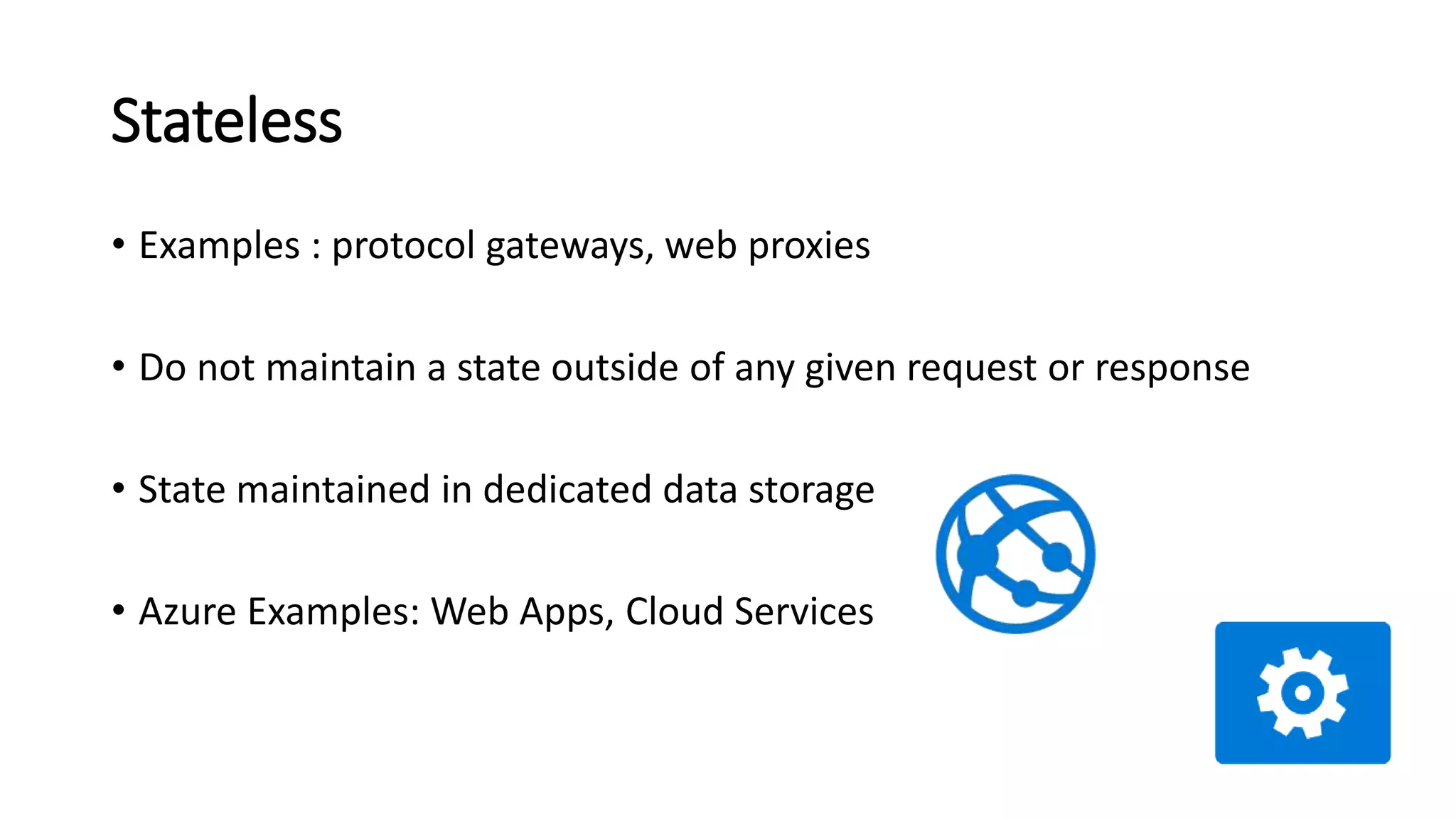 Stateless
• Examples : protocol gateways, web proxies
• Do not maintain a state outside of any given request or response
• State maintained in dedicated data storage
• Azure Examples: Web Apps, Cloud Services
 