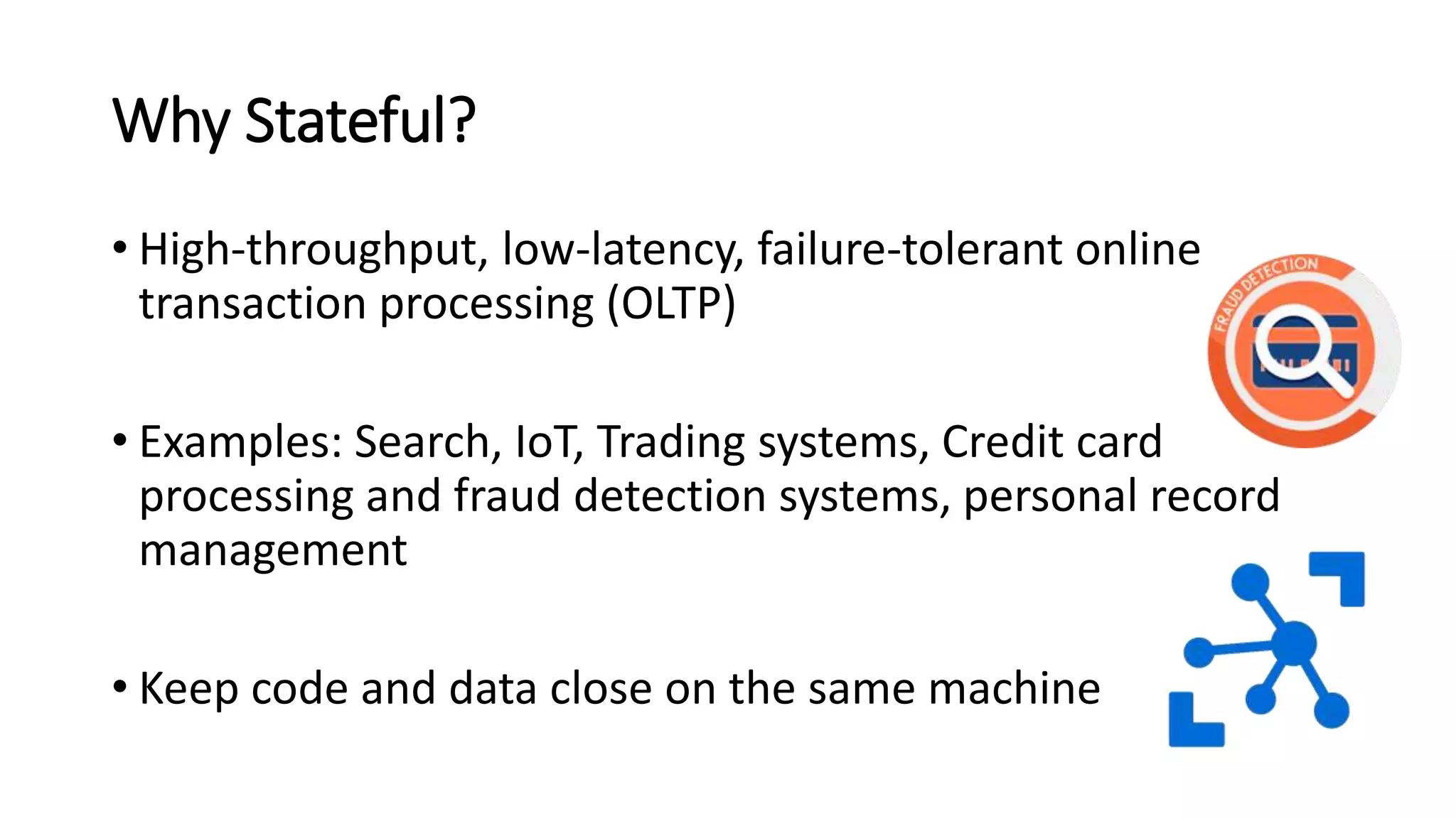 Why Stateful?
• High-throughput, low-latency, failure-tolerant online
transaction processing (OLTP)
• Examples: Search, IoT, Trading systems, Credit card
processing and fraud detection systems, personal record
management
• Keep code and data close on the same machine
 