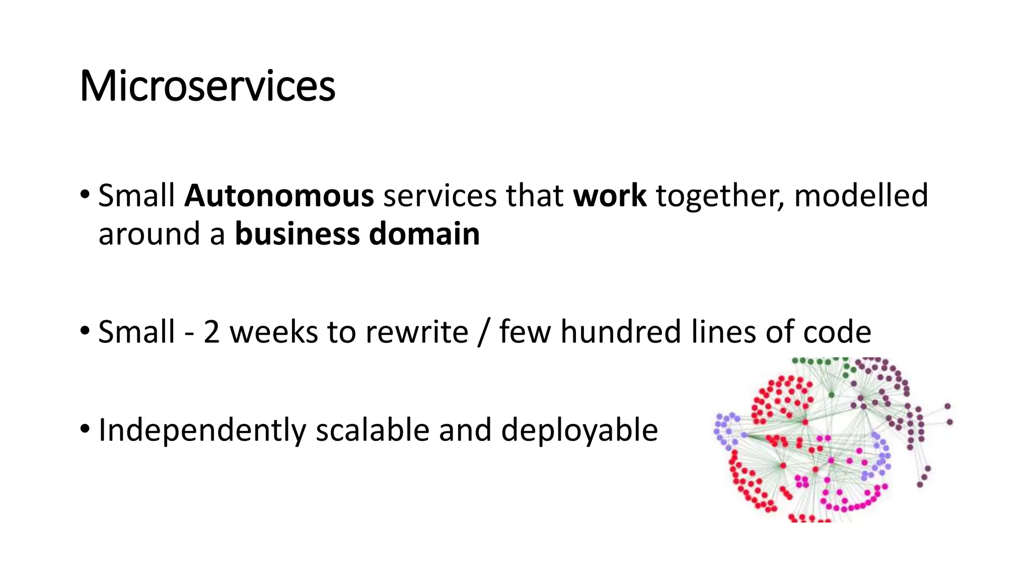 Microservices
• Small Autonomous services that work together, modelled
around a business domain
• Small - 2 weeks to rewrite / few hundred lines of code
• Independently scalable and deployable
 