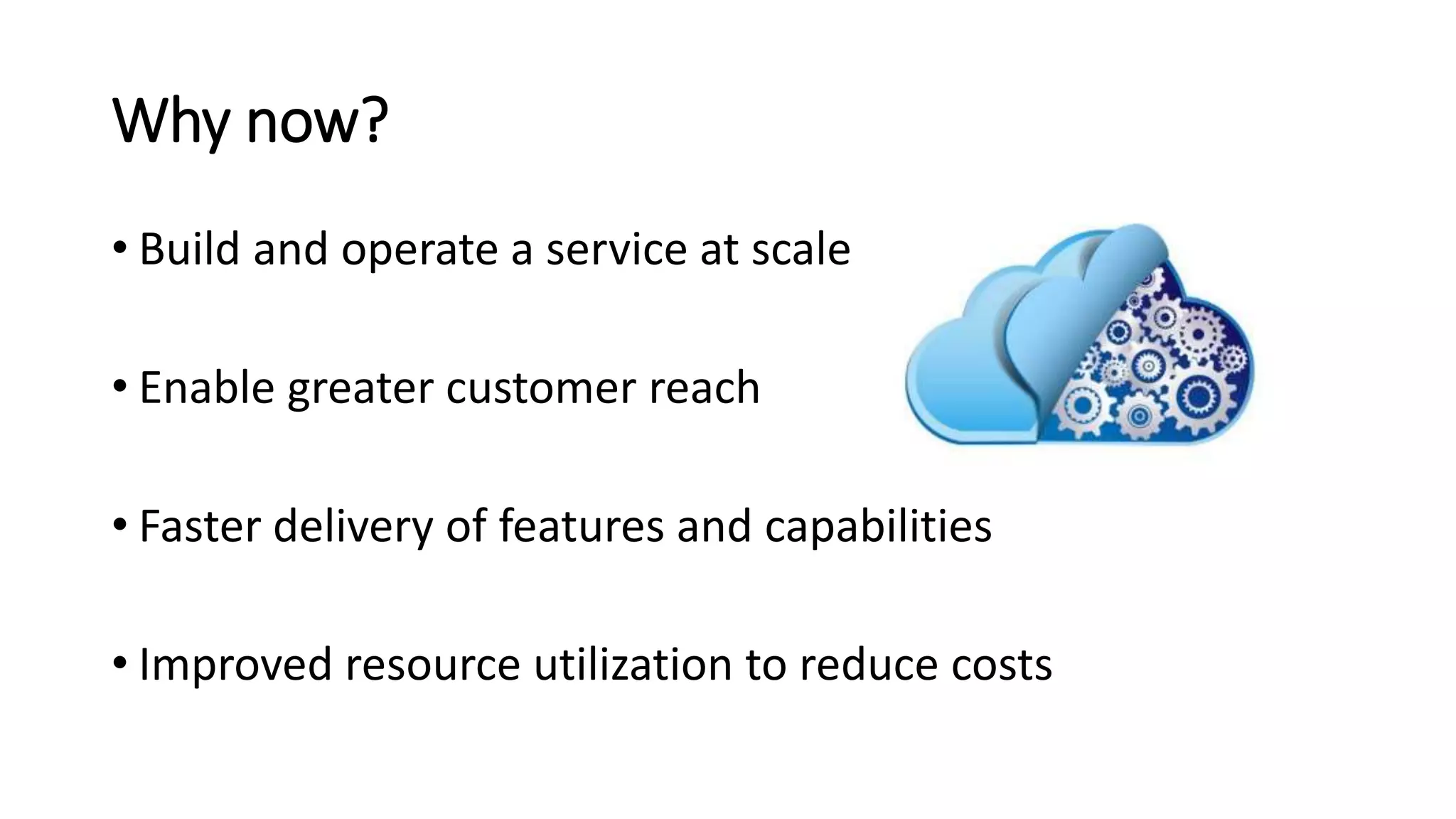 Why now?
• Build and operate a service at scale
• Enable greater customer reach
• Faster delivery of features and capabilities
• Improved resource utilization to reduce costs
 