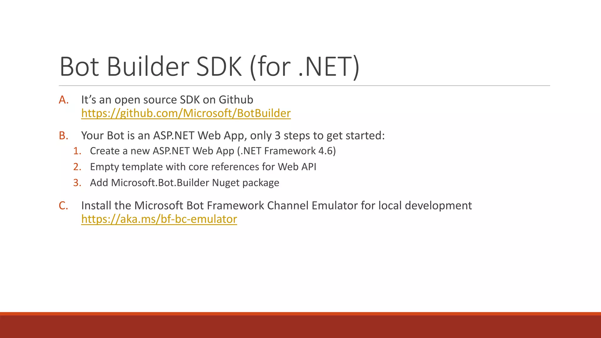 Bot Builder SDK (for .NET)
A. It’s an open source SDK on Github
https://github.com/Microsoft/BotBuilder
B. Your Bot is an ASP.NET Web App, only 3 steps to get started:
1. Create a new ASP.NET Web App (.NET Framework 4.6)
2. Empty template with core references for Web API
3. Add Microsoft.Bot.Builder Nuget package
C. Install the Microsoft Bot Framework Channel Emulator for local development
https://aka.ms/bf-bc-emulator
 