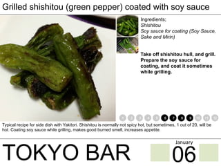 TOKYO BAR
Grilled shishitou (green pepper) coated with soy sauce
Ingredients;
Shishitou
Soy sauce for coating (Soy Sauce,
Sake and Mirin)
Take off shishitou hull, and grill.
Prepare the soy sauce for
coating, and coat it sometimes
while grilling.
Typical recipe for side dish with Yakitori. Shishitou is normally not spicy hot, but sometimes, 1 out of 20, will be
hot. Coating soy sauce while grilling, makes good burned smell, increases appetite.
1 2 3 4 5 6 7 8 9 10 11 12
06
January	
 