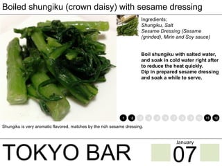 TOKYO BAR
Boiled shungiku (crown daisy) with sesame dressing
Ingredients;
Shungiku, Salt
Sesame Dressing (Sesame
(grinded), Mirin and Soy sauce)
Boil shungiku with salted water,
and soak in cold water right after
to reduce the heat quickly.
Dip in prepared sesame dressing
and soak a while to serve.
Shungiku is very aromatic flavored, matches by the rich sesame dressing.
1 2 3 4 5 6 7 8 9 10 11 12
07
January	
 