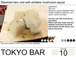 TOKYO BAR
Steamed taro root with shiitake mushroom sauce
Ingredients;
Taro root
Mushroom sauce (Vegetable stock,
Shiitake shiitake mushroom, corn
starch, Lemon and Salt)
Cut taro root into small pieces
and steam.
While steaming, finely chop the
shiitake mushroom and sauté
with sesame oil with stock, corn
starch and lemon.
Taro root is collected in winter. One of our winter vegetables.
1 2 3 4 5 6 7 8 9 10 11 12
10
January	
 