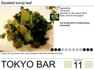 TOKYO BAR
Sautéed turnip leaf
Ingredients;
Turnip leaf
Sesame oil, Soy sauce, Mirin,
Sake, Ground red pepper
Cut turnip leaf in small pieces,
and sauté.
Sautee with soy sauce, sake, and red pepper makes leaf aromatic and tasty.
1 2 3 4 5 6 7 8 9 10 11 12
11
January	
 