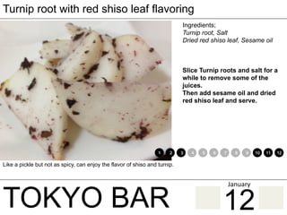 TOKYO BAR
Turnip root with red shiso leaf flavoring
Ingredients;
Turnip root, Salt
Dried red shiso leaf, Sesame oil
Slice Turnip roots and salt for a
while to remove some of the
juices.
Then add sesame oil and dried
red shiso leaf and serve.
Like a pickle but not as spicy, can enjoy the flavor of shiso and turnip.
1 2 3 4 5 6 7 8 9 10 11 12
12
January	
 