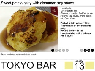 TOKYO BAR
Sweet potato patty with cinnamon soy sauce
Ingredients;
Sweet potato, salt
Cinnamon powder, Red hot pepper
powder, Soy sauce, Brown sugar
and Corn starch
Peal off potato skin and dice.
Steam until soft and mash into
patty.
Mix and simmer all the
ingredients for until it reduces
into a sauce.
Sweet potato and cinnamon but not desert.
1 2 3 4 5 6 7 8 9 10 11 12
13
January	
 
