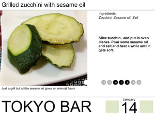 TOKYO BAR
Grilled zucchini with sesame oil
Ingredients;
Zucchini, Sesame oil, Salt
Slice zucchini, and put in oven
dishes. Pour some sesame oil
and salt and heat a while until it
gets soft.
Just a grill but a little sesame oil gives an oriental flavor
1 2 3 4 5 6 7 8 9 10 11 12
14
January	
 