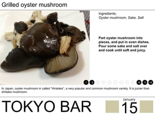 TOKYO BAR
Grilled oyster mushroom
Ingredients;
Oyster mushroom, Sake, Salt
Part oyster mushroom into
pieces, and put in oven dishes.
Pour some sake and salt over
and cook until soft and juicy.
In Japan, oyster mushroom in called “Hiratake”, a very popular and common mushroom variety. It is juicier than
shiitake mushroom.
1 2 3 4 5 6 7 8 9 10 11 12
15
January	
 