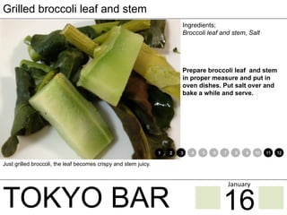 TOKYO BAR
Grilled broccoli leaf and stem
Ingredients;
Broccoli leaf and stem, Salt
Prepare broccoli leaf and stem
in proper measure and put in
oven dishes. Put salt over and
bake a while and serve.
Just grilled broccoli, the leaf becomes crispy and stem juicy.
1 2 3 4 5 6 7 8 9 10 11 12
16
January	
 
