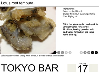 TOKYO BAR
Lotus root tempura
Ingredients;
Lotus roots (Sliced)
Gluten free flour, Baking powder,
Salt, Frying oil
Slice the lotus roots , and soak in
vinegar water for a while.
Mix flour, baking powder, salt
and water for butter. Dip lotus
roots and fry.
Lotus root’s becomes chewy when it fries, it is better to slice a little thicker.
1 2 3 4 5 6 7 8 9 10 11 12
17
January	
 