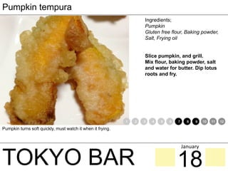 TOKYO BAR
Pumpkin tempura
Ingredients;
Pumpkin
Gluten free flour, Baking powder,
Salt, Frying oil
Slice pumpkin, and grill.
Mix flour, baking powder, salt
and water for butter. Dip lotus
roots and fry.
Pumpkin turns soft quickly, must watch it when it frying.
1 2 3 4 5 6 7 8 9 10 11 12
18
January	
 