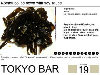 TOKYO BAR
Kombu boiled down with soy sauce
Ingredients;
Konbu
Soy sauce, Sake, Sugar, Sesame
Prepare softened Kombu, and
slice in 2mm.
Mix and boil soy sauce, sake and
sugar, and add sliced kombu.
Heat in a low flame until all water
evaporates.
This style cooking is called “Tsukudani”, for preservation. Konbu which is used to make dashi, is normally used in
this.
1 2 3 4 5 6 7 8 9 10 11 12
19
January	
 