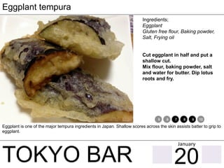 TOKYO BAR
Eggplant tempura
Ingredients;
Eggplant
Gluten free flour, Baking powder,
Salt, Frying oil
Cut eggplant in half and put a
shallow cut.
Mix flour, baking powder, salt
and water for butter. Dip lotus
roots and fry.
Eggplant is one of the major tempura ingredients in Japan. Shallow scores across the skin assists batter to grip to
eggplant.
1 2 3 4 5 6 7 8 9 10 11 12
20
January	
 