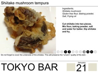 TOKYO BAR
Shiitake mushroom tempura
Ingredients;
Shiitake mushroom
Gluten free flour, Baking powder,
Salt, Frying oil
Cut shiitake into two pieces.
Mix flour, baking powder, salt
and water for batter. Dip shiitake
and fry.
Do not forget to cover the underside of the shiitake. This will preserve the “umami” quality of the dish.
1 2 3 4 5 6 7 8 9 10 11 12
21
January	
 