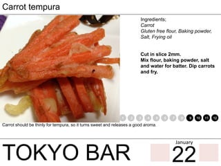 TOKYO BAR
Carrot tempura
Ingredients;
Carrot
Gluten free flour, Baking powder,
Salt, Frying oil
Cut in slice 2mm.
Mix flour, baking powder, salt
and water for batter. Dip carrots
and fry.
Carrot should be thinly for tempura, so it turns sweet and releases a good aroma.
1 2 3 4 5 6 7 8 9 10 11 12
22
January	
 