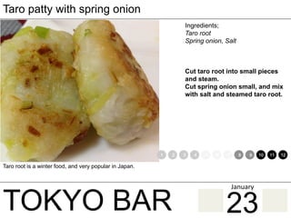 TOKYO BAR
Taro patty with spring onion
Ingredients;
Taro root
Spring onion, Salt
Cut taro root into small pieces
and steam.
Cut spring onion small, and mix
with salt and steamed taro root.
Taro root is a winter food, and very popular in Japan.
1 2 3 4 5 6 7 8 9 10 11 12
23
January	
 
