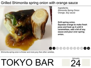 TOKYO BAR
Grilled Shimonita spring onion with orange sauce
Grill spring onion.
Squeeze orange to make fresh
juice and heat up it until it
caramelizes, add a bit of soy
sauce and pour over spring
onion.
Shimonita spring onion is thicker and more juicy than other varieties,
1 2 3 4 5 6 7 8 9 10 11 12
Ingredients;
Shimonita Spring Onion
Orange, Soy sauce
24
January	
 