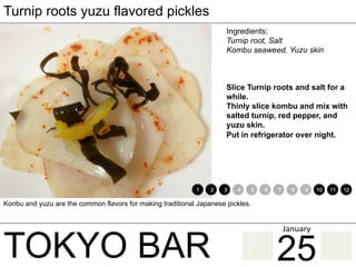 TOKYO BAR
Turnip roots yuzu flavored pickles
Ingredients;
Turnip root, Salt
Kombu seaweed, Yuzu skin
Slice Turnip roots and salt for a
while.
Thinly slice kombu and mix with
salted turnip, red pepper, and
yuzu skin.
Put in refrigerator over night.
Konbu and yuzu are the common flavors for making traditional Japanese pickles.
1 2 3 4 5 6 7 8 9 10 11 12
25
January	
 