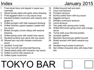 Index
1  Fried sliced lotus root dipped in sweet sour
marinade
2  Sliced tomato salad with garlic shiso dressing
3  Fried eggplant stew in a soy sauce soup
4  Sautéed shiitake mushroom with sesame and
ginger oil
5  Grilled pumpkin with hijiki seaweed dressing
6  Grilled shishitou (green pepper) coated with
soy sauce
7  Boiled shungiku (crown daisy) with sesame
dressing
8  Grilled spring onion with sweet miso sauce
9  Sautéed burdock and carrot with soy sauce
10  Stewed taro root with shiitake mushroom
sauce
11  Sautéed Turnip leaf
12  Turnip root with red shiso leaf flavoring
13  Sweet potato patty with cinnamon soy sauce
14  Grilled zucchini with sesame oil
15  Grilled oyster mushroom
16  Grilled broccoli leaf and stem
17  Lotus root tempura
18  Pumpkin tempura
19  Kombu boiled down with soy sauce
20  Eggplant tempura
21  Shiitake mushroom tempura
22  Carrot tempura
23  Taro patty with spring onion inside
24  Grilled Shimonita spring onion with orange
sauce
25  Turnip roots yuzu flavored pickles
26  Avocado sashimi
27  Mandarin flavored pan grilled broccoli
28  Boiled spinach with black sesame soy
sauce
29  Sautéed king trumpet mushroom
30  Seri (Water dropwort) stew with deep fried
tofu
January 2015
TOKYO BAR
 