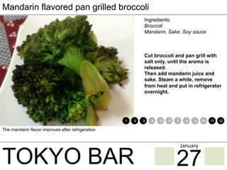 TOKYO BAR
Mandarin flavored pan grilled broccoli
Ingredients;
Broccoli
Mandarin, Sake, Soy sauce
Cut broccoli and pan grill with
salt only, until the aroma is
released.
Then add mandarin juice and
sake. Steam a while, remove
from heat and put in refrigerator
overnight.
The mandarin flavor improves after refrigeration
1 2 3 4 5 6 7 8 9 10 11 12
27
January	
 