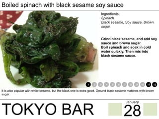 TOKYO BAR
Boiled spinach with black sesame soy sauce
Ingredients;
Spinach
Black sesame, Soy sauce, Brown
sugar
Grind black sesame, and add soy
sauce and brown sugar.
Boil spinach and soak in cold
water quickly. Then mix into
black sesame sauce.
It is also popular with white sesame, but the black one is extra good. Ground black sesame matches with brown
sugar.
1 2 3 4 5 6 7 8 9 10 11 12
28
January	
 
