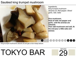 TOKYO BAR
Sautéed king trumpet mushroom
Ingredients;
King trumpet mushroom
Sesame oil, Red pepper, Sliced
garlic, Salt, Sake
Dice mushroom.
Heat oil with red pepper and
garlic, until the aromas are
released.
Then add mushroom and salt. At
the end pour a little sake and
simmer.
King trumpet mushrooms absorb oil and get a nice meaty texture.
1 2 3 4 5 6 7 8 9 10 11 12
29
January	
 