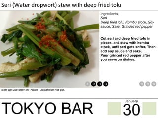 TOKYO BAR
Seri	
  (Water	
  dropwort)	
  stew	
  with	
  deep	
  fried	
  tofu
Ingredients;
Seri
Deep fried tofu, Kombu stock, Soy
sauce, Sake, Grinded red pepper
Cut seri and deep fried tofu in
pieces, and stew with kombu
stock, until seri gets softer. Then
add soy sauce and sake.
Pour grinded red pepper after
you serve on dishes.
Seri we use often in “Nabe”, Japanese hot pot.
1 2 3 4 5 6 7 8 9 10 11 12
30
January	
 
