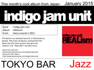 This month’s cool album from Japan January 2015
TOKYO BAR Jazz
Check	
  thier	
  web	
  site!	
  
h;p://www.basisrecords.com/indigo/index.php	
Check	
  the	
  their	
  videos!	
  
h;p://www.basisrecords.com/indigo/video.php	
This	
  band	
  is	
  my	
  absolute	
  favorite,	
  it	
  inﬂuenced	
  me	
  
greatly.	
  They	
  have	
  10	
  albums,	
  among	
  them	
  this	
  
album	
  has	
  the	
  most	
  ‘groovy’	
  driving	
  music.	
  
“Sphinx”	
  and	
  	
  “Adrenalin”	
  are	
  killer	
  tunes.	
  	
  
Band	
   	
  :	
  indigo	
  jam	
  unit	
  
Album	
   	
  :	
  REALism	
  	
  
From	
   	
  :	
  basis	
  records	
  /	
  2011	
  
 