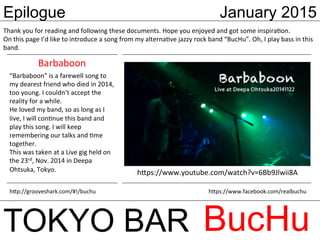 Epilogue January 2015
TOKYO BAR BucHu
Thank	
  you	
  for	
  reading	
  and	
  following	
  these	
  documents.	
  Hope	
  you	
  enjoyed	
  and	
  got	
  some	
  inspiraVon.	
  
On	
  this	
  page	
  I’d	
  like	
  to	
  introduce	
  a	
  song	
  from	
  my	
  alternaVve	
  jazzy	
  rock	
  band	
  “BucHu”.	
  Oh,	
  I	
  play	
  bass	
  in	
  this	
  
band.	
  
“Barbaboon”	
  is	
  a	
  farewell	
  song	
  to	
  
my	
  dearest	
  friend	
  who	
  died	
  in	
  2014,	
  
too	
  young.	
  I	
  couldn’t	
  accept	
  the	
  
reality	
  for	
  a	
  while.	
  
He	
  loved	
  my	
  band,	
  so	
  as	
  long	
  as	
  I	
  
live,	
  I	
  will	
  conVnue	
  this	
  band	
  and	
  
play	
  this	
  song.	
  I	
  will	
  keep	
  
remembering	
  our	
  talks	
  and	
  Vme	
  
together.	
  	
  
This	
  was	
  taken	
  at	
  a	
  Live	
  gig	
  held	
  on	
  
the	
  23rd,	
  Nov.	
  2014	
  in	
  Deepa	
  
Ohtsuka,	
  Tokyo.	
   h;ps://www.youtube.com/watch?v=6Bb9Jlwii8A	
Barbaboon	
h;ps://www.facebook.com/realbuchu	
h;p://grooveshark.com/#!/buchu	
 