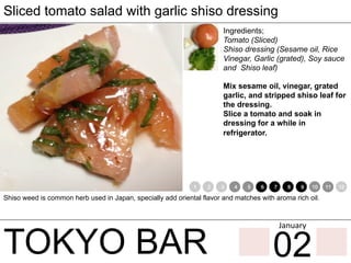 TOKYO BAR
Sliced tomato salad with garlic shiso dressing
Ingredients;
Tomato (Sliced)
Shiso dressing (Sesame oil, Rice
Vinegar, Garlic (grated), Soy sauce
and Shiso leaf)
Mix sesame oil, vinegar, grated
garlic, and stripped shiso leaf for
the dressing.
Slice a tomato and soak in
dressing for a while in
refrigerator.
Shiso weed is common herb used in Japan, specially add oriental flavor and matches with aroma rich oil.
1 2 3 4 5 6 7 8 9 10 11 12
02
January	
 