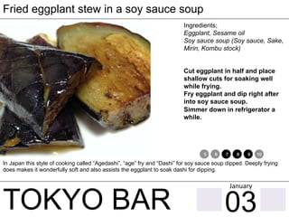 TOKYO BAR
Fried eggplant stew in a soy sauce soup
Ingredients;
Eggplant, Sesame oil
Soy sauce soup (Soy sauce, Sake,
Mirin, Kombu stock)
Cut eggplant in half and place
shallow cuts for soaking well
while frying.
Fry eggplant and dip right after
into soy sauce soup.
Simmer down in refrigerator a
while.
In Japan this style of cooking called “Agedashi”, “age” fry and “Dashi” for soy sauce soup dipped. Deeply frying
does makes it wonderfully soft and also assists the eggplant to soak dashi for dipping.
1 2 3 4 5 6 7 8 9 10 11 12
03
January	
 