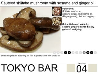 TOKYO BAR
Sautéed shiitake mushroom with sesame and ginger oil
Ingredients;
Shiitake mushroom
Sesame ginger oil (Sesame oil,
Ginger (grated), Salt and pepper)
Cut shiitake and sauté by
sesame ginger oil until it really
gets soft and juicy.
Shiitake is great for absorbing oil, so it is good to sauté with spiced oil.
1 2 3 4 5 6 7 8 9 10 11 12
04
January	
 