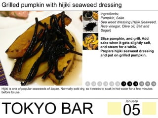 TOKYO BAR
Grilled pumpkin with hijiki seaweed dressing
Ingredients;
Pumpkin, Sake
Sea weed dressing (Hijiki Seaweed,
Rice vinegar, Olive oil, Salt and
Sugar)
Slice pumpkin, and grill. Add
sake when it gets slightly soft,
and steam for a while.
Prepare hijiki seaweed dressing
and put on grilled pumpkin.
Hijiki is one of popular seaweeds of Japan. Normally sold dry, so it needs to soak in hot water for a few minutes
before to use.
1 2 3 4 5 6 7 8 9 10 11 12
05
January	
 