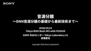 Copyright 2020 Sony Corporation
音源分離
～DNN音源分離の基礎から最新技術まで～
2020/10/14
Tokyo BISH Bash #03 with IYS2020
SONY R&Dセンター Tokyo Laboratory 21
高橋直也
 