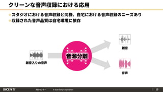 R&Dセンター © 2020 Sony Corporation
クリーンな音声収録における応用
スタジオにおける音声収録と同様、自宅における音声収録のニーズあり
収録された音声品質は自宅環境に依存
｜ 10
音源分離
雑音入りの音声
雑音
音声
 