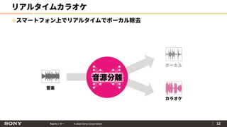 R&Dセンター © 2020 Sony Corporation
リアルタイムカラオケ
スマートフォン上でリアルタイムでボーカル除去
｜ 12
音楽
ボーカル
カラオケ
音源分離
 