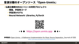 R&Dセンター © 2020 Sony Corporation
音源分離のオープンソース『Open-Unmix』
仏国立機関INRIAとソニーの共同プロジェクト
推論、学習用コード
学習済みモデル
Neural Network Libraries, PyTorch
｜ 13
参考論文: Open-Unmix - A Reference Implementation for Music Source Separation, Journal of OSS
https://joss.theoj.org/papers/10.21105/joss.01667
 ♦ ◆ https://open.unmix.app ◆ ♦ 
 