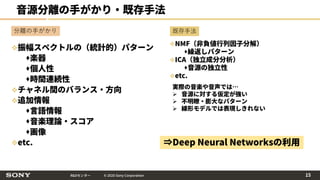 R&Dセンター © 2020 Sony Corporation
音源分離の手がかり・既存手法
振幅スペクトルの（統計的）パターン
楽器
個人性
時間連続性
チャネル間のバランス・方向
追加情報
言語情報
音楽理論・スコア
画像
etc.
既存手法
実際の音楽や音声では…
 音源に対する仮定が強い
 不明瞭・膨大なパターン
 線形モデルでは表現しきれない
⇒Deep Neural Networksの利用
分離の手がかり
NMF（非負値行列因子分解）
繰返しパターン
ICA（独立成分分析）
音源の独立性
etc.
15
 