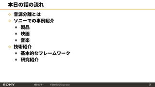 R&Dセンター © 2020 Sony Corporation
本日の話の流れ
 音源分離とは
 ソニーでの事例紹介
 製品
 映画
 音楽
 技術紹介
 基本的なフレームワーク
 研究紹介
3
 