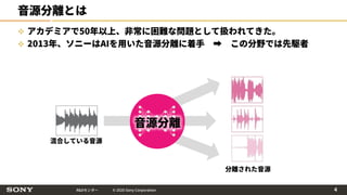R&Dセンター © 2020 Sony Corporation
音源分離とは
 アカデミアで50年以上、非常に困難な問題として扱われてきた。
 2013年、ソニーはAIを用いた音源分離に着手 ➡ この分野では先駆者
音源分離
混合している音源
分離された音源
4
 