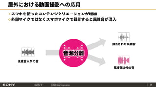 R&Dセンター © 2020 Sony Corporation
屋外における動画撮影への応用
スマホを使ったコンテンツクリエーションが増加
外部マイクではなくスマホマイクで録音すると風雑音が混入
｜ 9
音源分離
風雑音入りの音
抽出された風雑音
風雑音以外の音
 