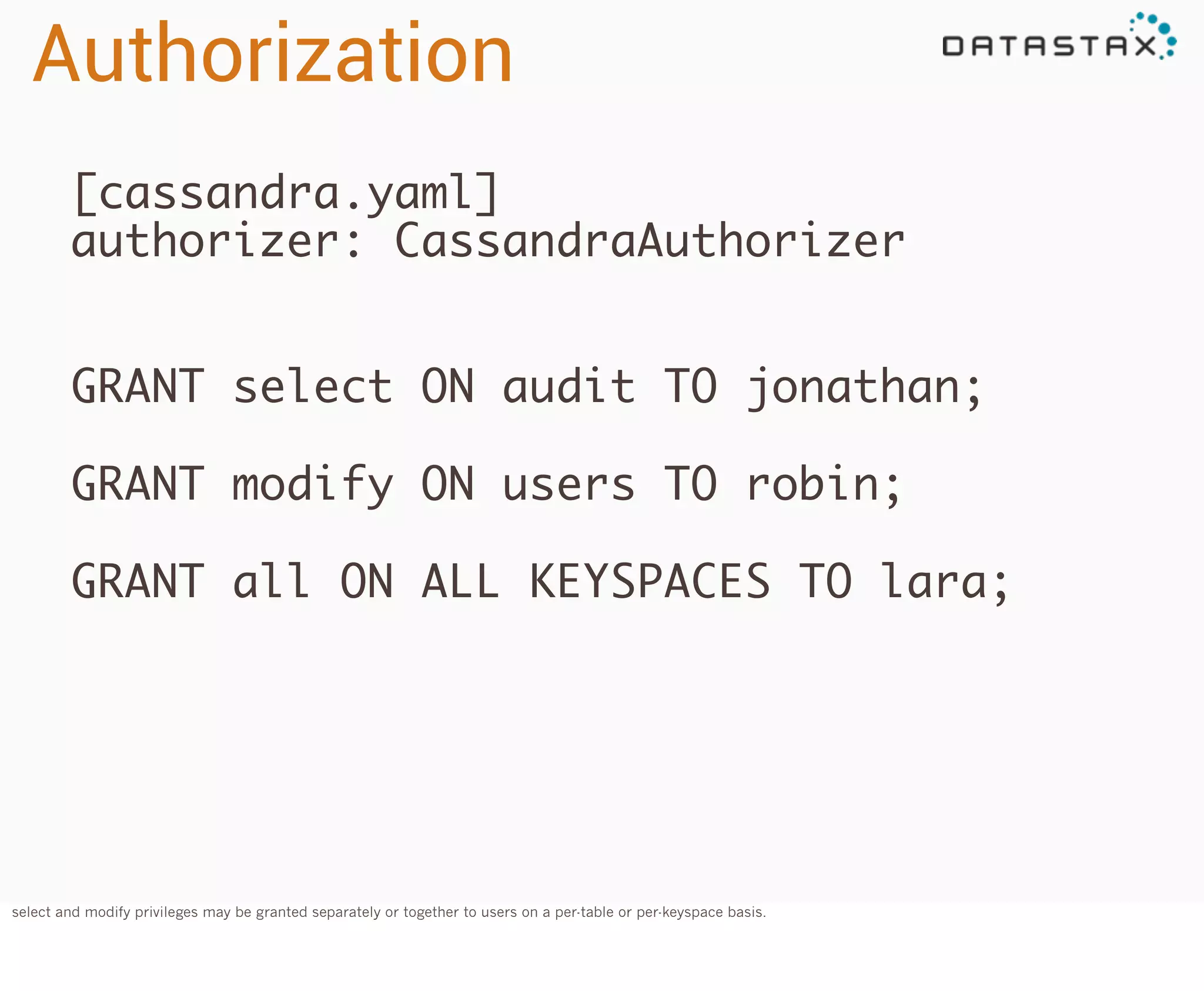 Authorization
[cassandra.yaml]
authorizer: CassandraAuthorizer
GRANT select ON audit TO jonathan;
GRANT modify ON users TO robin;
GRANT all ON ALL KEYSPACES TO lara;

select and modify privileges may be granted separately or together to users on a per-table or per-keyspace basis.

 