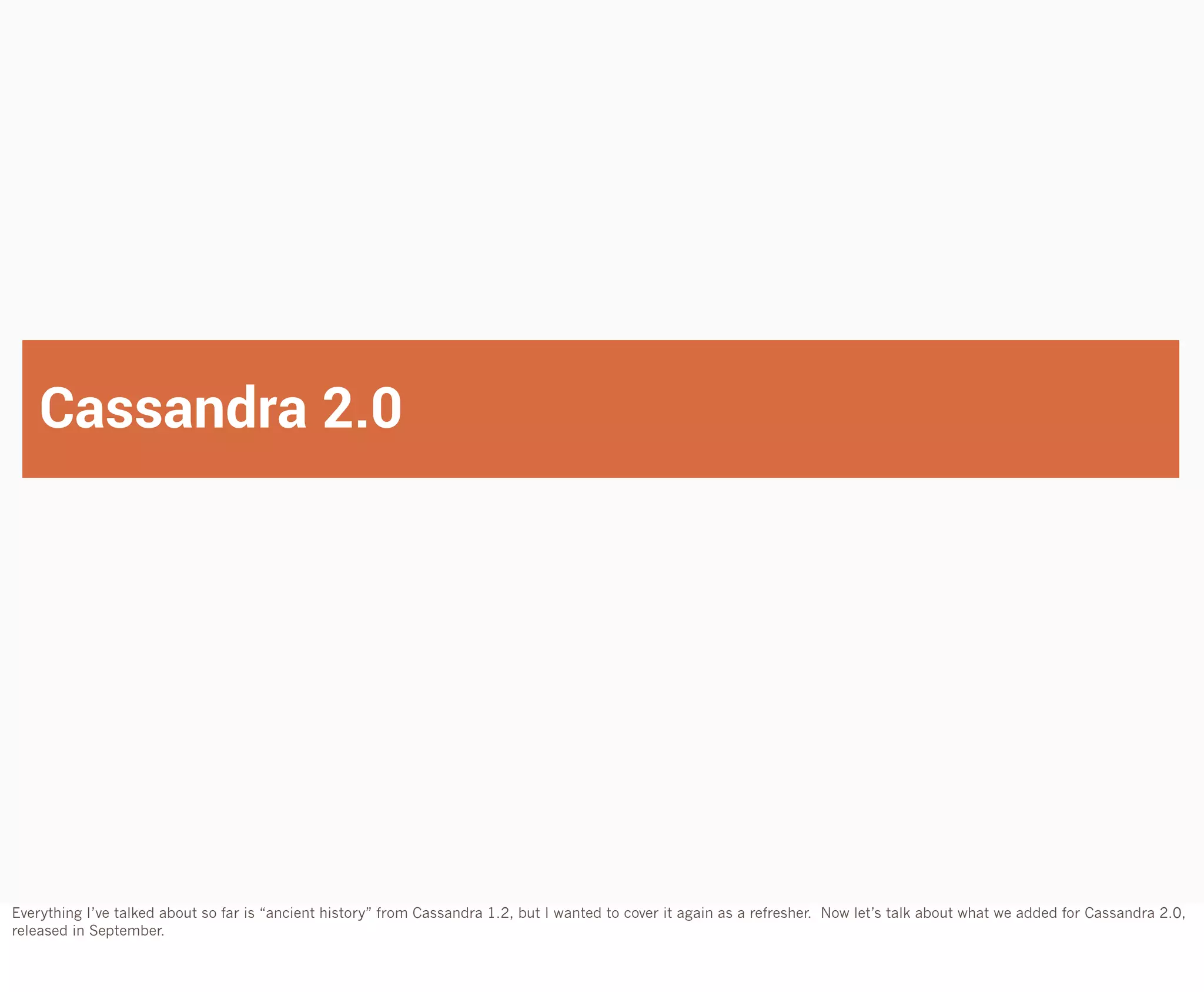Cassandra 2.0

Everything I’ve talked about so far is “ancient history” from Cassandra 1.2, but I wanted to cover it again as a refresher. Now let’s talk about what we added for Cassandra 2.0,
released in September.

 